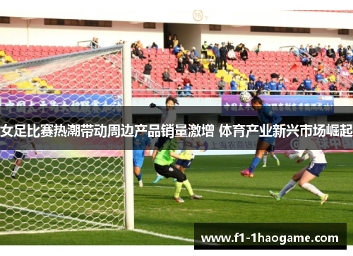 女足比赛热潮带动周边产品销量激增 体育产业新兴市场崛起 女足比赛热潮带动周边产品销量激增 体育产业新兴市场崛起