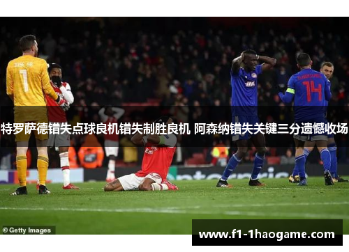 特罗萨德错失点球良机错失制胜良机 阿森纳错失关键三分遗憾收场