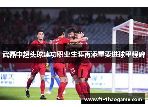 武磊中超头球建功职业生涯再添重要进球里程碑